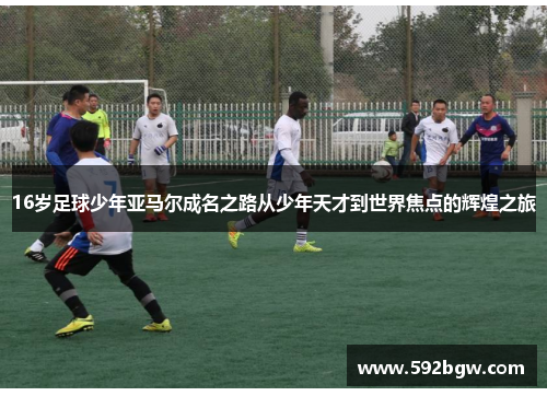16岁足球少年亚马尔成名之路从少年天才到世界焦点的辉煌之旅