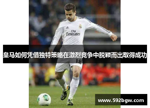 皇马如何凭借独特策略在激烈竞争中脱颖而出取得成功